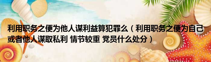 利用职务之便为他人谋利益算犯罪么 利用职务之便为自己或者他人谋取私利 情节较重 党员什么处分