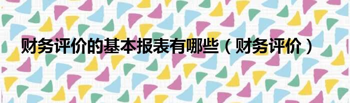 财务评价的基本报表有哪些 财务评价