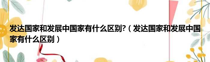 发达国家和发展中国家有什么区别  发达国家和发展中国家有什么区别