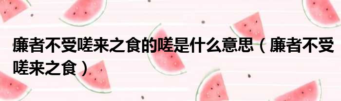 廉者不受嗟来之食的嗟是什么意思 廉者不受嗟来之食