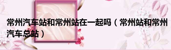 常州汽车站和常州站在一起吗 常州站和常州汽车总站