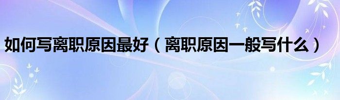如何写离职原因最好 离职原因一般写什么
