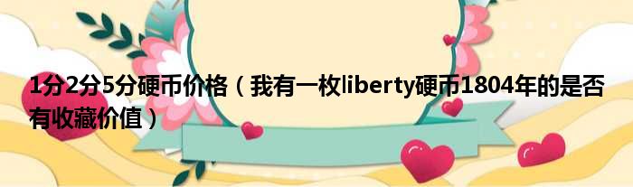 1分2分5分硬币价格 我有一枚liberty硬币1804年的是否有收藏价值