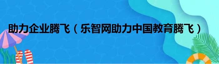 助力企业腾飞 乐智网助力中国教育腾飞