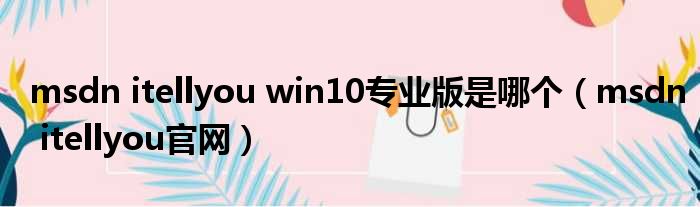 msdn itellyou win10专业版是哪个 msdn itellyou官网