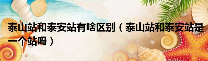 泰山站和泰安站有啥区别 泰山站和泰安站是一个站吗