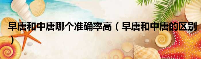 早唐和中唐哪个准确率高 早唐和中唐的区别