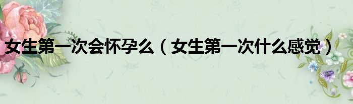 女生第一次会怀孕么 女生第一次什么感觉