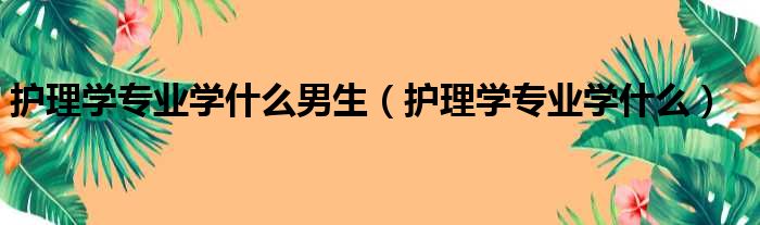 护理学专业学什么男生 护理学专业学什么