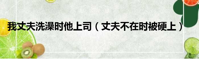 我丈夫洗澡时他上司 丈夫不在时被硬上