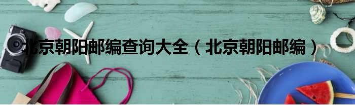 北京朝阳邮编查询大全 北京朝阳邮编