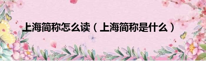上海简称怎么读 上海简称是什么