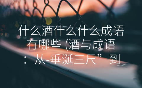 什么酒什么什么成语有哪些 (酒与成语：从-垂涎三尺”到-沽名钓誉”的人生哲学)