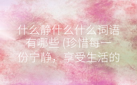 什么静什么什么词语有哪些 (珍惜每一份宁静，享受生活的美好)