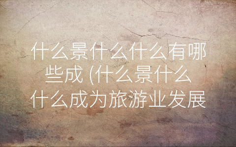 什么景什么什么有哪些成 (什么景什么什么成为旅游业发展的重要组成部分)