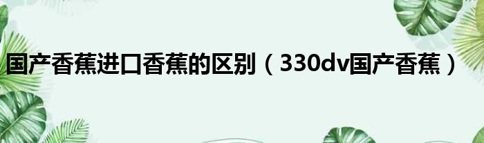 国产香蕉进口香蕉的区别 330dv国产香蕉