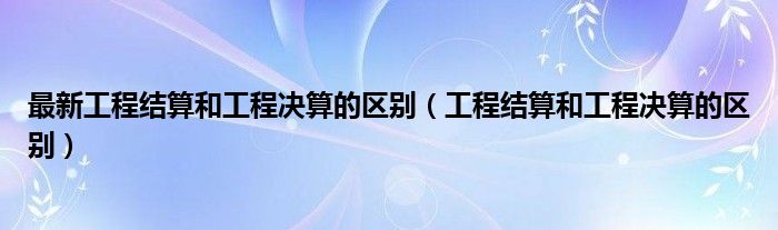 最新工程结算和工程决算的区别 工程结算和工程决算的区别