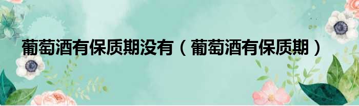 葡萄酒有保质期没有 葡萄酒有保质期