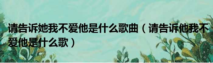 请告诉她我不爱他是什么歌曲 请告诉他我不爱他是什么歌