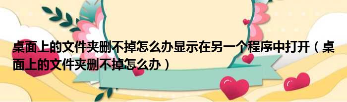 桌面上的文件夹删不掉怎么办显示在另一个程序中打开 桌面上的文件夹删不掉怎么办