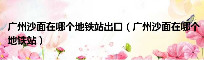 广州沙面在哪个地铁站出口 广州沙面在哪个地铁站