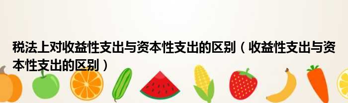 税法上对收益性支出与资本性支出的区别 收益性支出与资本性支出的区别