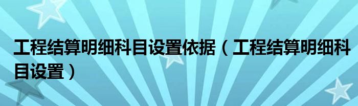 工程结算明细科目设置依据 工程结算明细科目设置