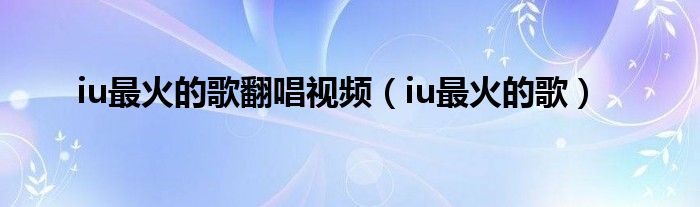 iu最火的歌翻唱视频 iu最火的歌