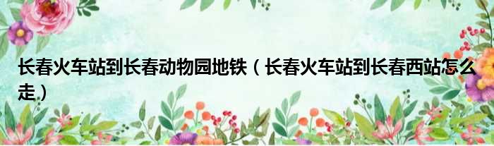 长春火车站到长春动物园地铁 长春火车站到长春西站怎么走