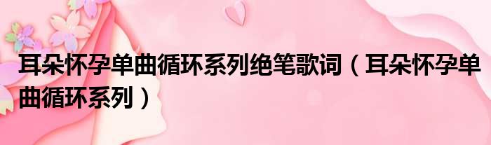 耳朵怀孕单曲循环系列绝笔歌词 耳朵怀孕单曲循环系列