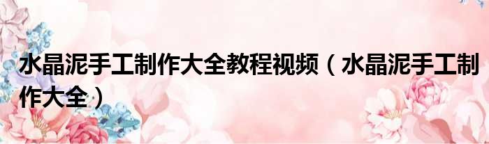 水晶泥手工制作大全教程视频 水晶泥手工制作大全