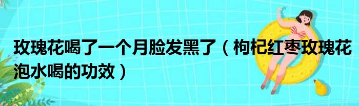 玫瑰花喝了一个月脸发黑了 枸杞红枣玫瑰花泡水喝的功效