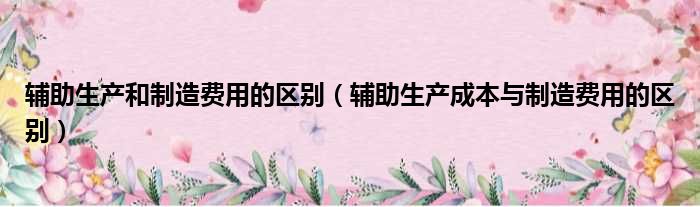 辅助生产和制造费用的区别 辅助生产成本与制造费用的区别