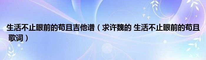 生活不止眼前的苟且吉他谱 求许魏的 生活不止眼前的苟且 歌词