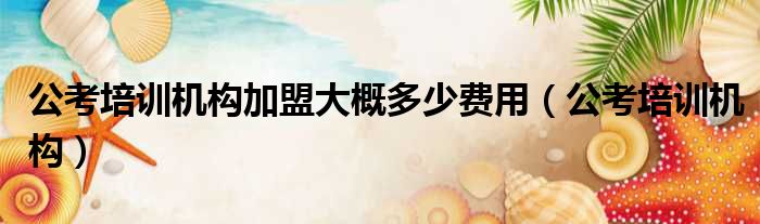 公考培训机构加盟大概多少费用 公考培训机构
