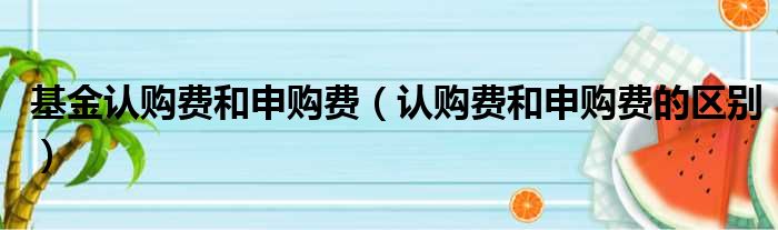 基金认购费和申购费 认购费和申购费的区别