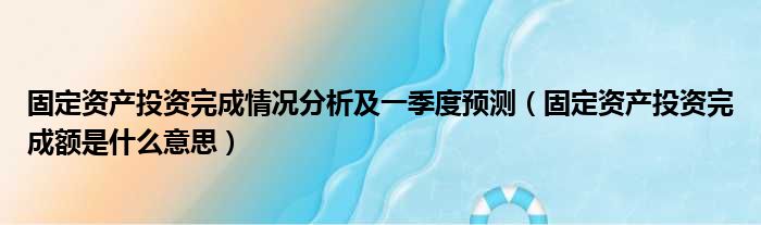 固定资产投资完成情况分析及一季度预测 固定资产投资完成额是什么意思