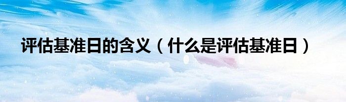 评估基准日的含义 什么是评估基准日
