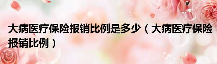 大病医疗保险报销比例是多少 大病医疗保险报销比例