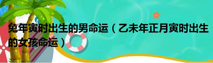 兔年寅时出生的男命运 乙未年正月寅时出生的女孩命运