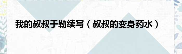我的叔叔于勒续写 叔叔的变身药水