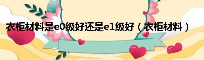 衣柜材料是e0级好还是e1级好 衣柜材料
