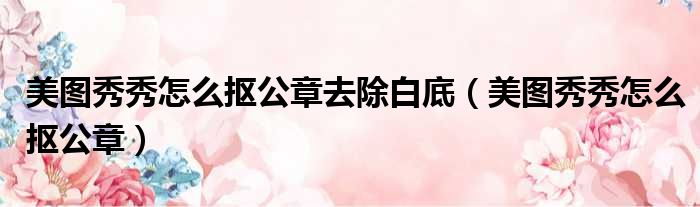 美图秀秀怎么抠公章去除白底 美图秀秀怎么抠公章