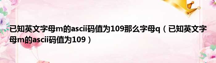 已知英文字母m的ascii码值为109那么字母q 已知英文字母m的ascii码值为109