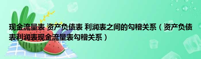 现金流量表 资产负债表 利润表之间的勾稽关系 资产负债表利润表现金流量表勾稽关系