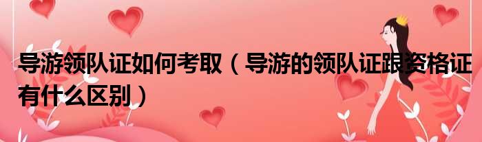 导游领队证如何考取 导游的领队证跟资格证有什么区别