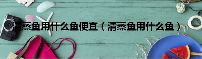清蒸鱼用什么鱼便宜 清蒸鱼用什么鱼