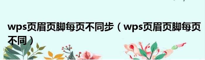 wps页眉页脚每页不同步 wps页眉页脚每页不同