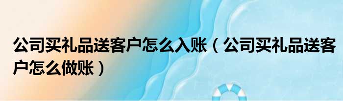 公司买礼品送客户怎么入账 公司买礼品送客户怎么做账