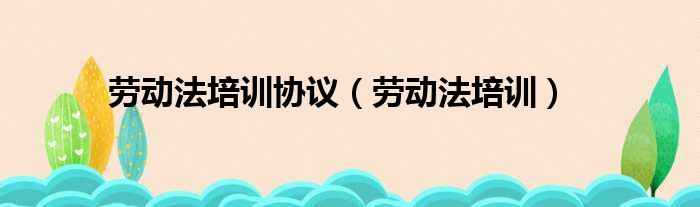 劳动法培训协议 劳动法培训